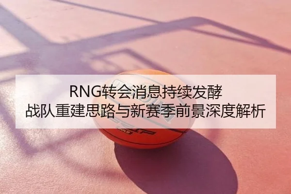 RNG转会消息持续发酵 战队重建思路与新赛季前景深度解析