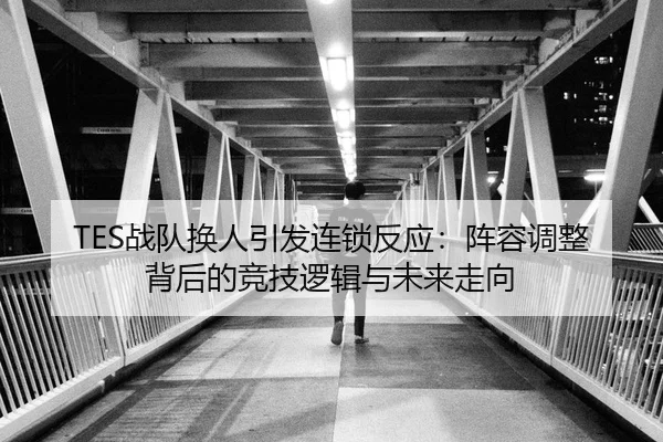 TES战队换人引发连锁反应：阵容调整背后的竞技逻辑与未来走向
