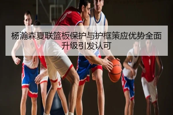 杨瀚森夏联篮板保护与护框策应优势全面升级引发认可