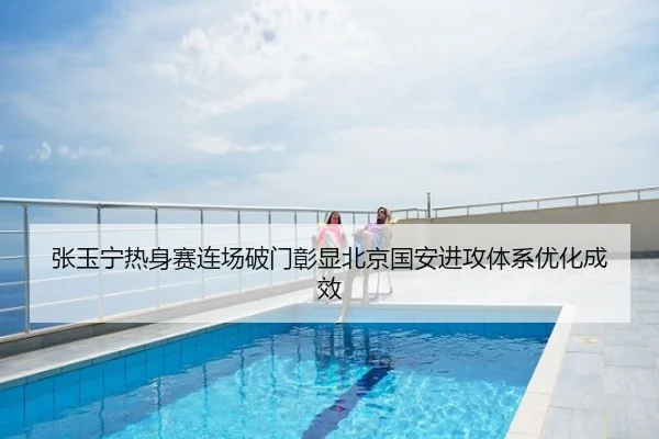 张玉宁热身赛连场破门彰显北京国安进攻体系优化成效