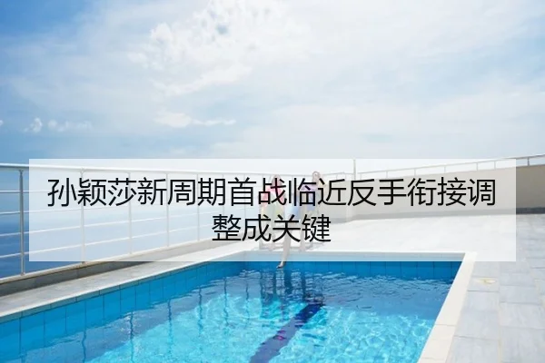 孙颖莎新周期首战临近反手衔接调整成关键