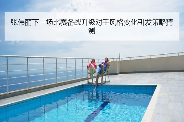 张伟丽下一场比赛备战升级对手风格变化引发策略猜测