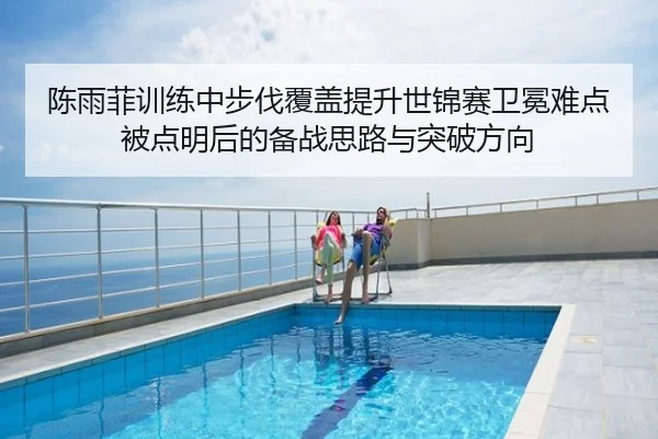 陈雨菲训练中步伐覆盖提升世锦赛卫冕难点被点明后的备战思路与突破方向