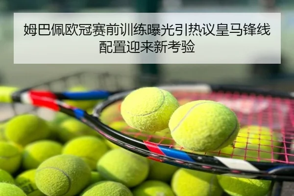 姆巴佩欧冠赛前训练曝光引热议皇马锋线配置迎来新考验