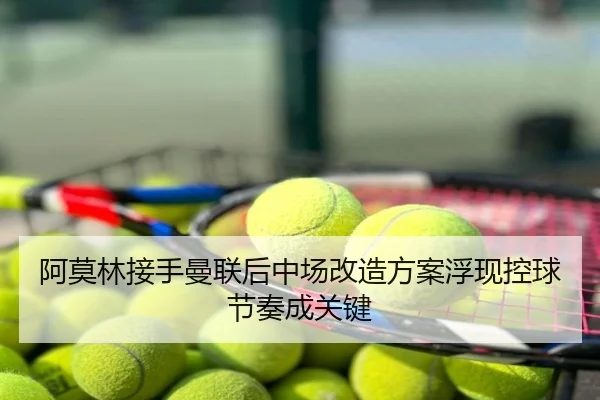 阿莫林接手曼联后中场改造方案浮现控球节奏成关键